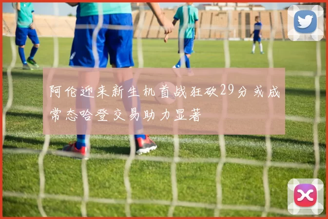 阿伦迎来新生机首战狂砍29分或成常态哈登交易助力显著