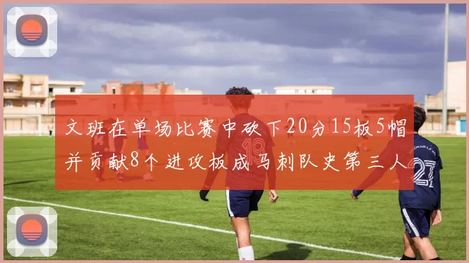 文班在单场比赛中砍下20分15板5帽并贡献8个进攻板成马刺队史第三人追平邓肯伟业
