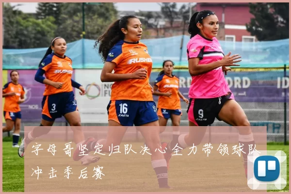 字母哥坚定归队决心全力带领球队冲击季后赛