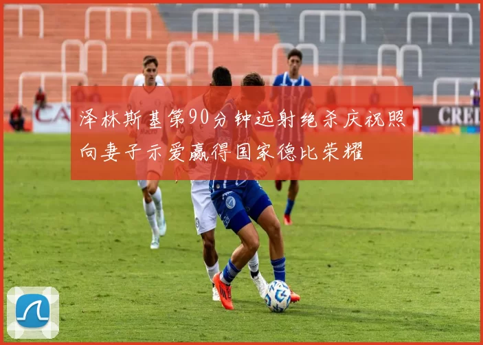 泽林斯基第90分钟远射绝杀庆祝照向妻子示爱赢得国家德比荣耀