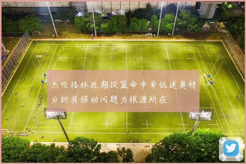 杰伦格林近期投篮命中率低迷奥特分析其移动问题为根源所在