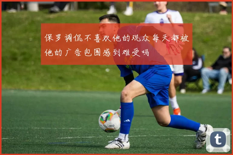 保罗调侃不喜欢他的观众每天都被他的广告包围感到难受吗