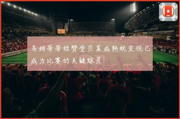 乌姆蒂蒂称赞登贝莱成熟蜕变现已成为比赛的关键球员