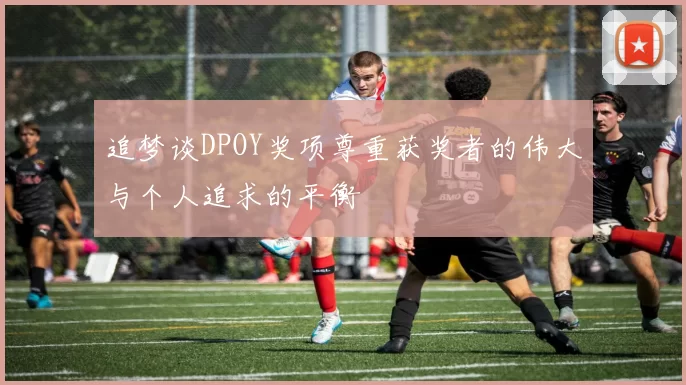 追梦谈DPOY奖项尊重获奖者的伟大与个人追求的平衡
