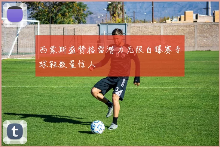 西蒙斯盛赞格雷潜力无限自曝赛季球鞋数量惊人