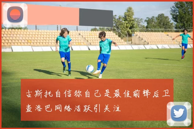 古斯托自信称自己是最佳前锋后卫查洛巴网络活跃引关注