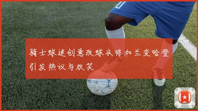 骑士球迷创意改球衣将加兰变哈登引发热议与欢笑