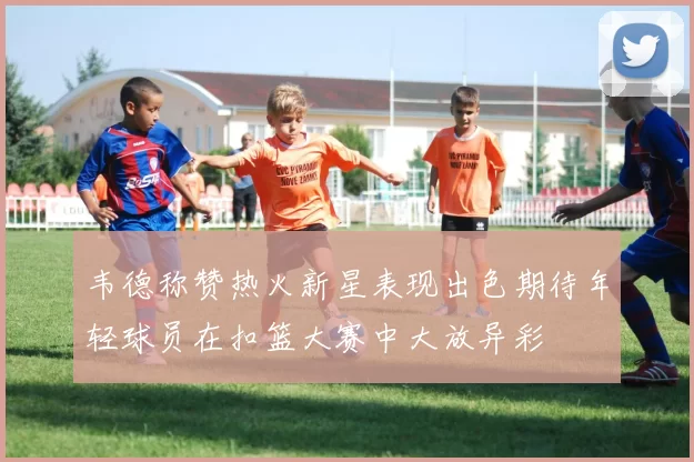 韦德称赞热火新星表现出色期待年轻球员在扣篮大赛中大放异彩
