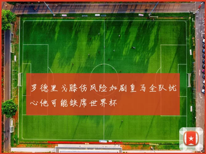 罗德里戈膝伤风险加剧皇马全队忧心他可能缺席世界杯